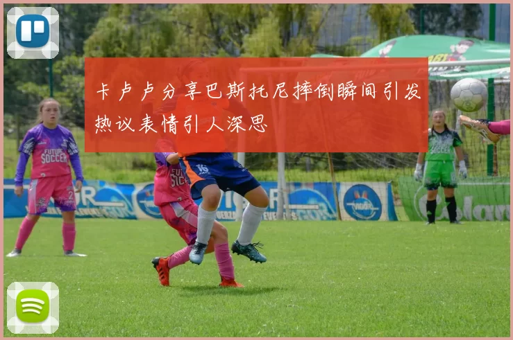 卡卢卢分享巴斯托尼摔倒瞬间引发热议表情引人深思