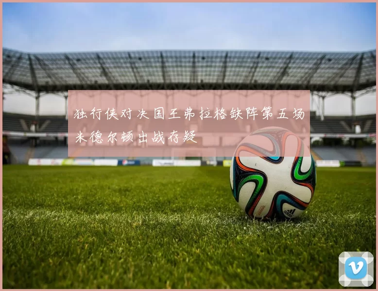 独行侠对决国王弗拉格缺阵第五场米德尔顿出战存疑