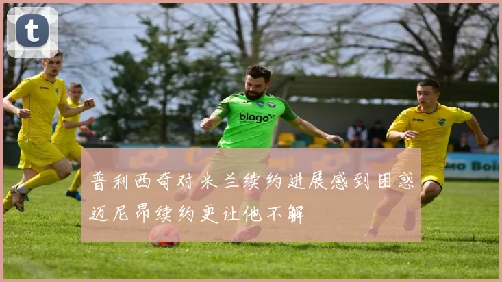 普利西奇对米兰续约进展感到困惑迈尼昂续约更让他不解