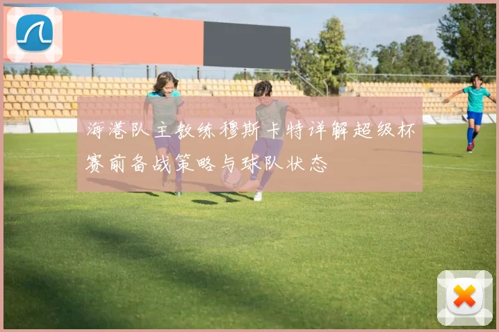 海港队主教练穆斯卡特详解超级杯赛前备战策略与球队状态
