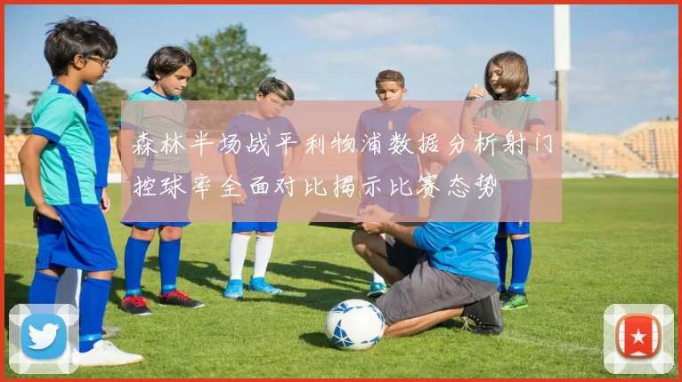 森林半场战平利物浦数据分析射门控球率全面对比揭示比赛态势