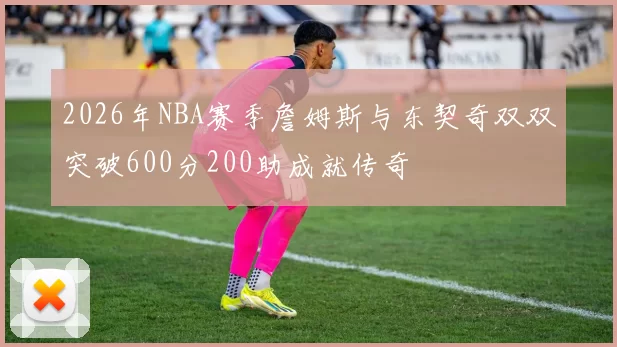 2026年NBA赛季詹姆斯与东契奇双双突破600分200助成就传奇