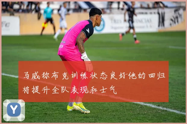 马威称布克训练状态良好他的回归将提升全队表现和士气