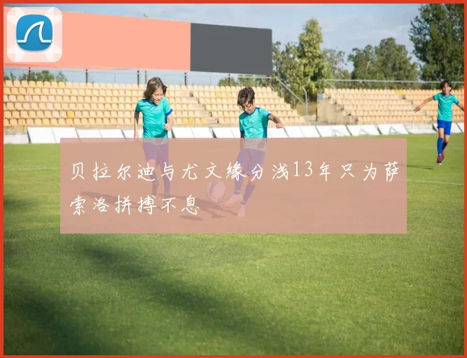 贝拉尔迪与尤文缘分浅13年只为萨索洛拼搏不息