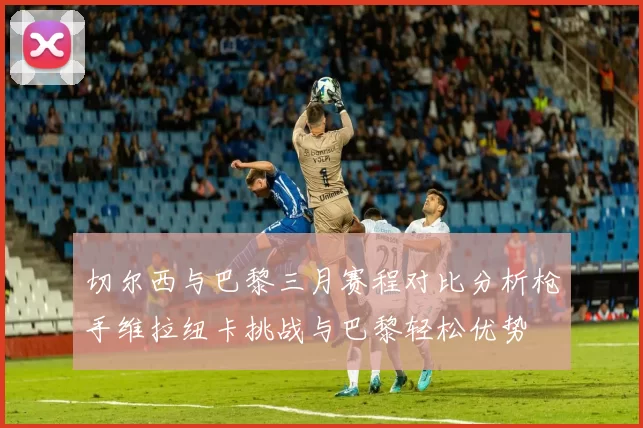 切尔西与巴黎三月赛程对比分析枪手维拉纽卡挑战与巴黎轻松优势