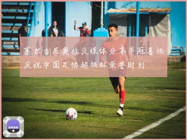 塞尔吉尼奥社交媒体分享夺冠喜讯庆祝中国足协超级杯荣誉时刻