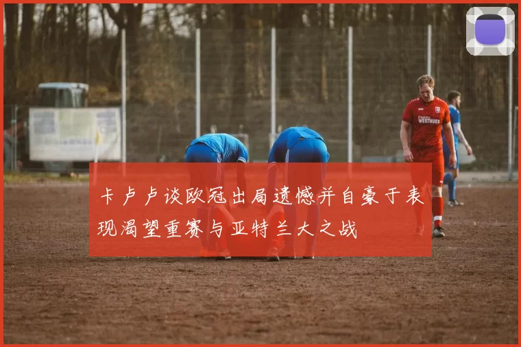 卡卢卢谈欧冠出局遗憾并自豪于表现渴望重赛与亚特兰大之战