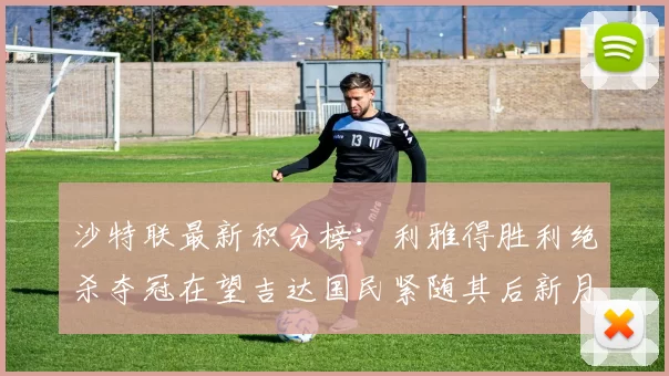 沙特联最新积分榜：利雅得胜利绝杀夺冠在望吉达国民紧随其后新月争夺激烈