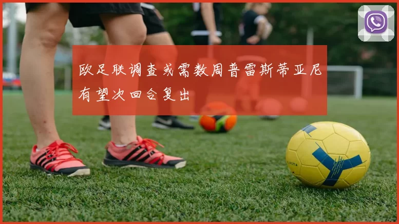 欧足联调查或需数周普雷斯蒂亚尼有望次回合复出