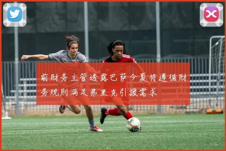 前财务主管透露巴萨今夏将遵循财务规则满足弗里克引援需求