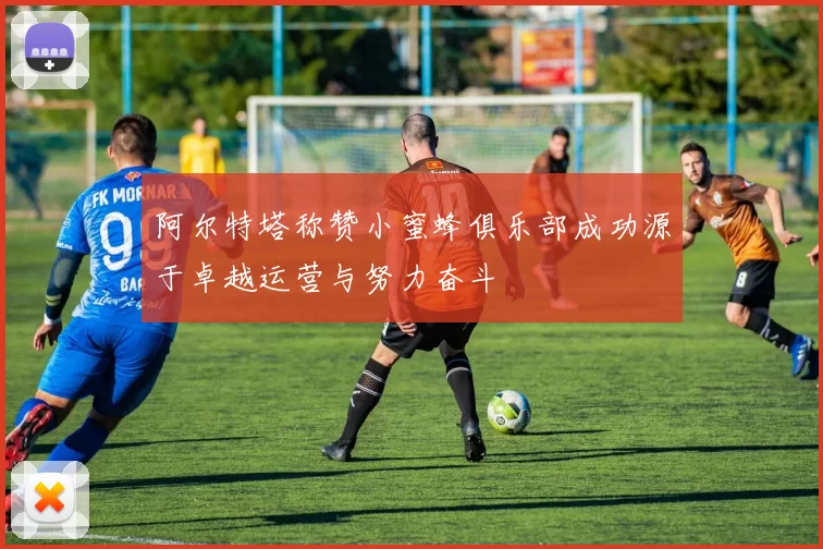阿尔特塔称赞小蜜蜂俱乐部成功源于卓越运营与努力奋斗