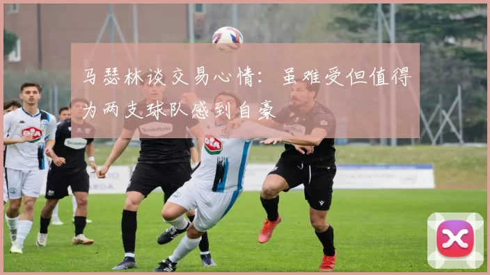 马瑟林谈交易心情：虽难受但值得为两支球队感到自豪