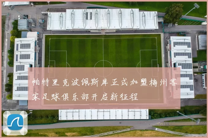 帕特里克波佩斯库正式加盟梅州客家足球俱乐部开启新征程
