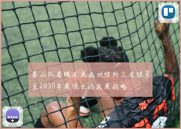 泰山队着眼未来成功续约三名球员至2030年展现长远发展战略