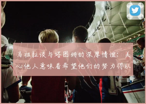 马祖拉谈与塔图姆的深厚情谊：关心他人意味着希望他们的努力得以回报