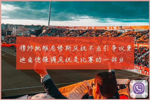穆帅批维尼修斯庆祝不当引争议费迪南德强调庆祝是比赛的一部分