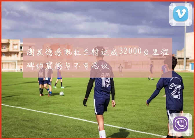 谢泼德感慨杜兰特达成32000分里程碑的震撼与不可思议