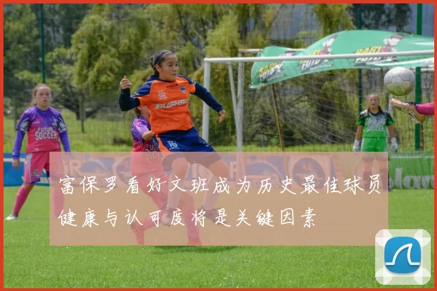 富保罗看好文班成为历史最佳球员健康与认可度将是关键因素