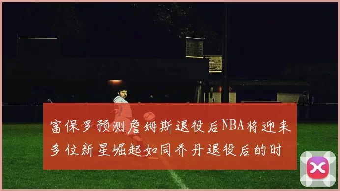 富保罗预测詹姆斯退役后NBA将迎来多位新星崛起如同乔丹退役后的时代