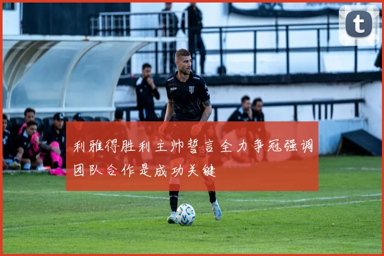 利雅得胜利主帅誓言全力争冠强调团队合作是成功关键