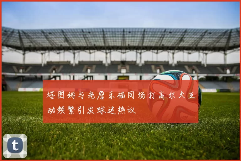 塔图姆与老詹乐福同场打高尔夫互动频繁引发球迷热议
