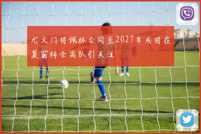 尤文门将佩林合同至2027年或将在夏窗转会离队引关注