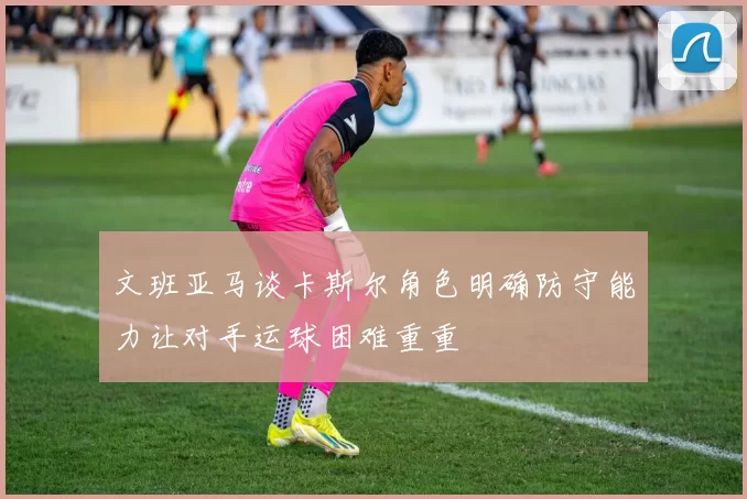 文班亚马谈卡斯尔角色明确防守能力让对手运球困难重重
