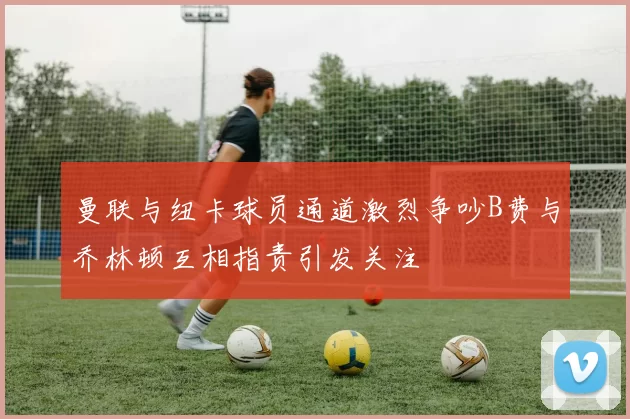 曼联与纽卡球员通道激烈争吵B费与乔林顿互相指责引发关注