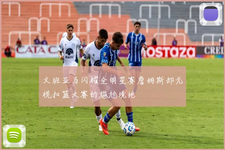 文班亚马闪耀全明星赛詹姆斯却无视扣篮大赛的尴尬境地