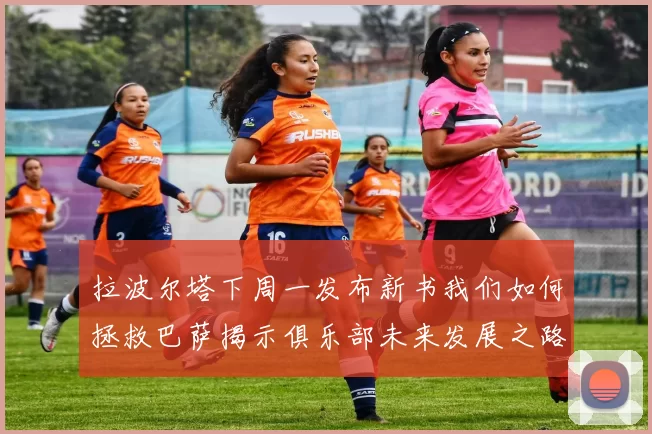 拉波尔塔下周一发布新书我们如何拯救巴萨揭示俱乐部未来发展之路