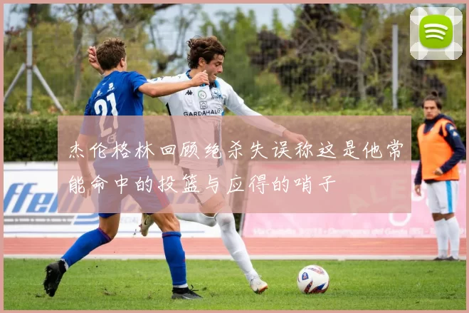 杰伦格林回顾绝杀失误称这是他常能命中的投篮与应得的哨子